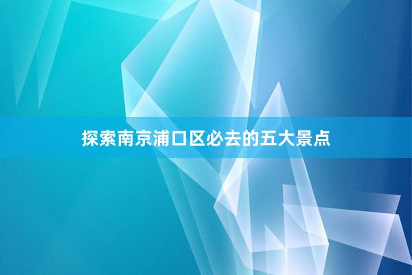 探索南京浦口区必去的五大景点