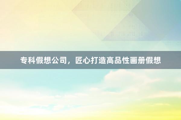 专科假想公司，匠心打造高品性画册假想