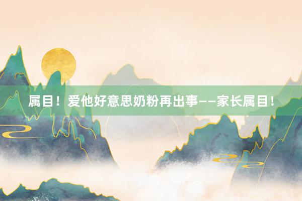 属目！爱他好意思奶粉再出事——家长属目！