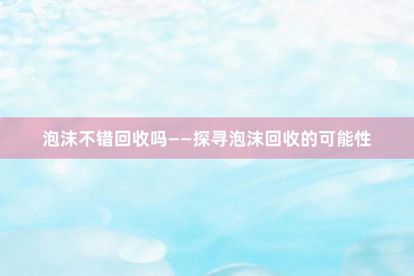 泡沫不错回收吗——探寻泡沫回收的可能性